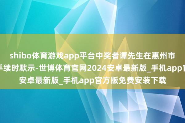 shibo体育游戏app平台中奖者谭先生在惠州市福彩中心办理兑奖手续时默示-世博体育官网2024安卓最新版_手机app官方版免费安装下载