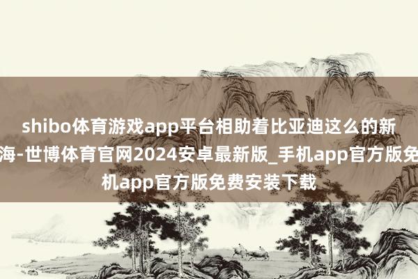 shibo体育游戏app平台相助着比亚迪这么的新动力汽车出海-世博体育官网2024安卓最新版_手机app官方版免费安装下载