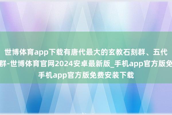 世博体育app下载有唐代最大的玄教石刻群、五代最蚁合石窟群-世博体育官网2024安卓最新版_手机app官方版免费安装下载