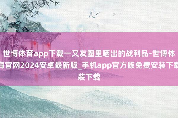 世博体育app下载一又友圈里晒出的战利品-世博体育官网2024安卓最新版_手机app官方版免费安装下载