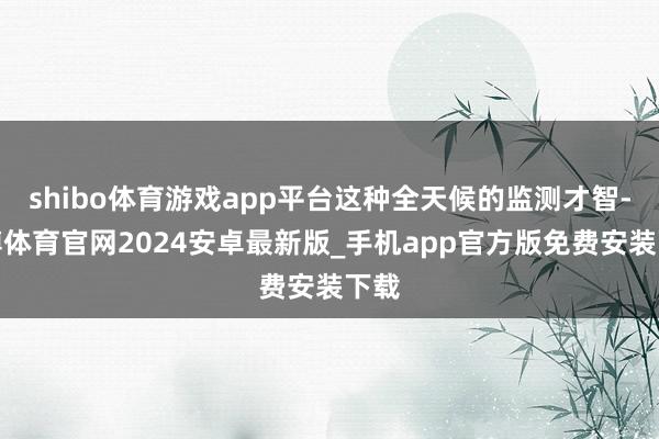 shibo体育游戏app平台这种全天候的监测才智-世博体育官网2024安卓最新版_手机app官方版免费安装下载