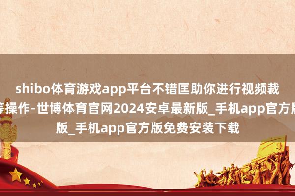 shibo体育游戏app平台不错匡助你进行视频裁剪、殊效添加等操作-世博体育官网2024安卓最新版_手机app官方版免费安装下载