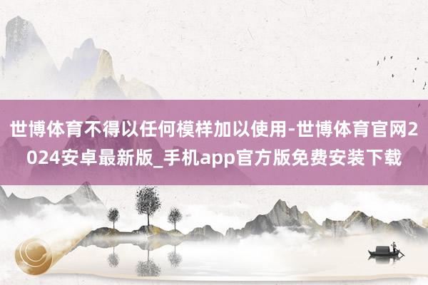 世博体育不得以任何模样加以使用-世博体育官网2024安卓最新版_手机app官方版免费安装下载