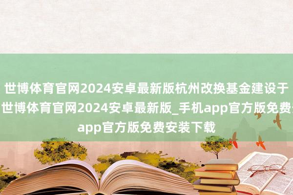 世博体育官网2024安卓最新版杭州改换基金建设于2021年-世博体育官网2024安卓最新版_手机app官方版免费安装下载