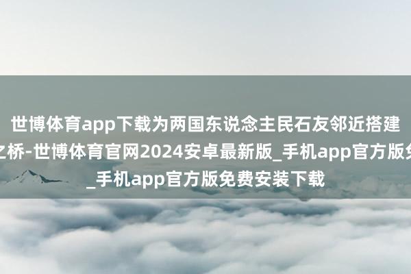 世博体育app下载为两国东说念主民石友邻近搭建起一座艺术之桥-世博体育官网2024安卓最新版_手机app官方版免费安装下载