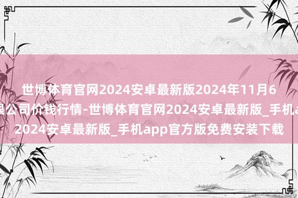 世博体育官网2024安卓最新版2024年11月6日两湖绿谷物流股份有限公司价钱行情-世博体育官网2024安卓最新版_手机app官方版免费安装下载