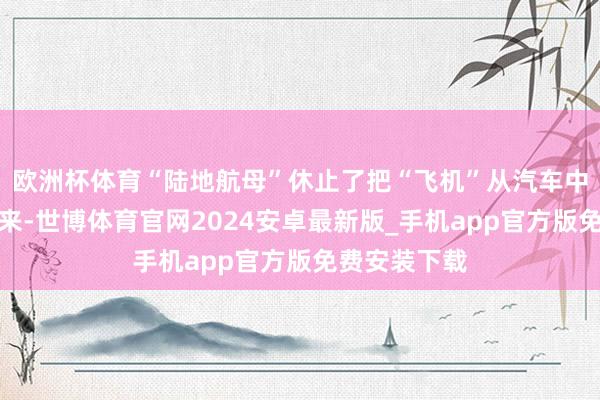 欧洲杯体育“陆地航母”休止了把“飞机”从汽车中自动开释出来-世博体育官网2024安卓最新版_手机app官方版免费安装下载