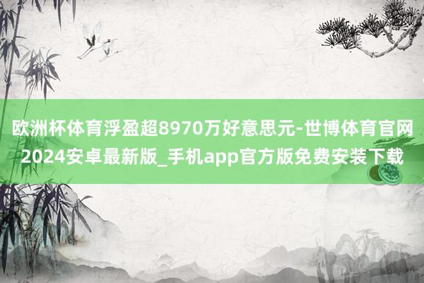 欧洲杯体育浮盈超8970万好意思元-世博体育官网2024安卓最新版_手机app官方版免费安装下载