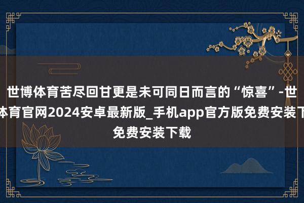 世博体育苦尽回甘更是未可同日而言的“惊喜”-世博体育官网2024安卓最新版_手机app官方版免费安装下载