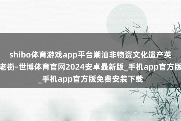 shibo体育游戏app平台潮汕非物资文化遗产英歌舞现身东门老街-世博体育官网2024安卓最新版_手机app官方版免费安装下载