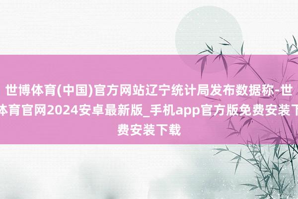 世博体育(中国)官方网站辽宁统计局发布数据称-世博体育官网2024安卓最新版_手机app官方版免费安装下载