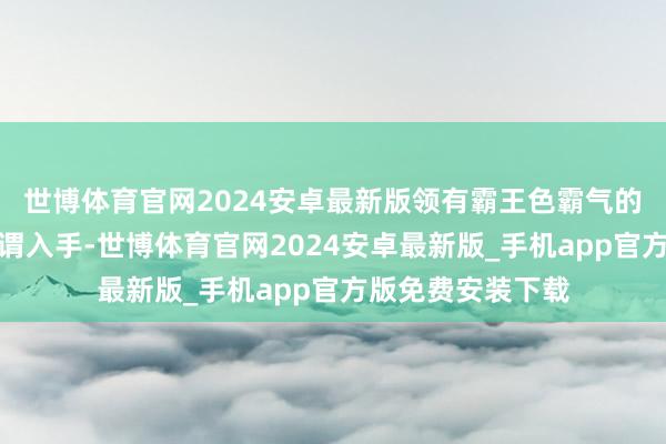 世博体育官网2024安卓最新版领有霸王色霸气的东说念主不错无谓入手-世博体育官网2024安卓最新版_手机app官方版免费安装下载