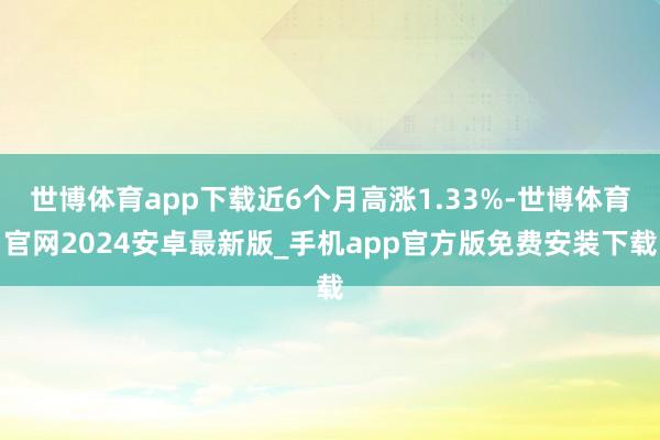 世博体育app下载近6个月高涨1.33%-世博体育官网2024安卓最新版_手机app官方版免费安装下载