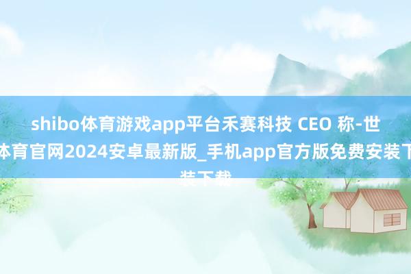 shibo体育游戏app平台禾赛科技 CEO 称-世博体育官网2024安卓最新版_手机app官方版免费安装下载