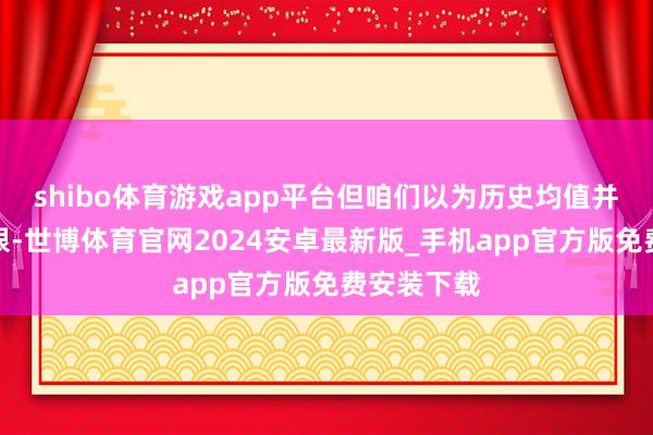 shibo体育游戏app平台但咱们以为历史均值并非估值上限-世博体育官网2024安卓最新版_手机app官方版免费安装下载