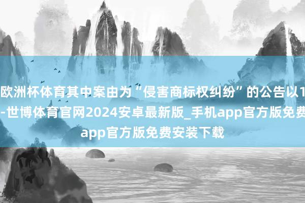 欧洲杯体育其中案由为“侵害商标权纠纷”的公告以107则居首-世博体育官网2024安卓最新版_手机app官方版免费安装下载