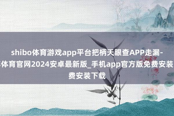 shibo体育游戏app平台把柄天眼查APP走漏-世博体育官网2024安卓最新版_手机app官方版免费安装下载