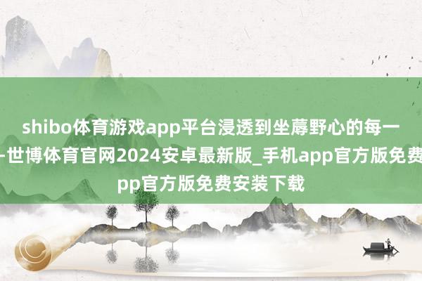 shibo体育游戏app平台浸透到坐蓐野心的每一个时弊里-世博体育官网2024安卓最新版_手机app官方版免费安装下载