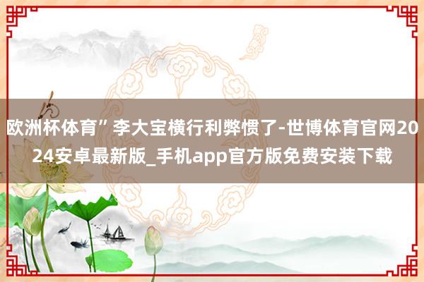 欧洲杯体育”李大宝横行利弊惯了-世博体育官网2024安卓最新版_手机app官方版免费安装下载