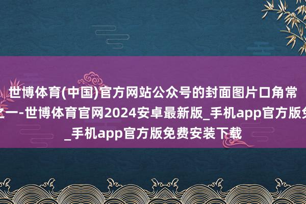 世博体育(中国)官方网站公众号的封面图片口角常要害的元素之一-世博体育官网2024安卓最新版_手机app官方版免费安装下载