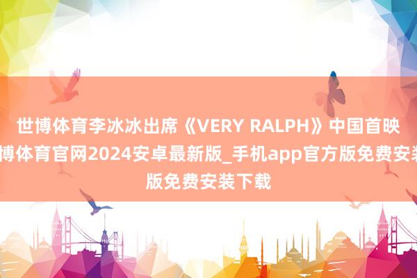 世博体育李冰冰出席《VERY RALPH》中国首映礼-世博体育官网2024安卓最新版_手机app官方版免费安装下载