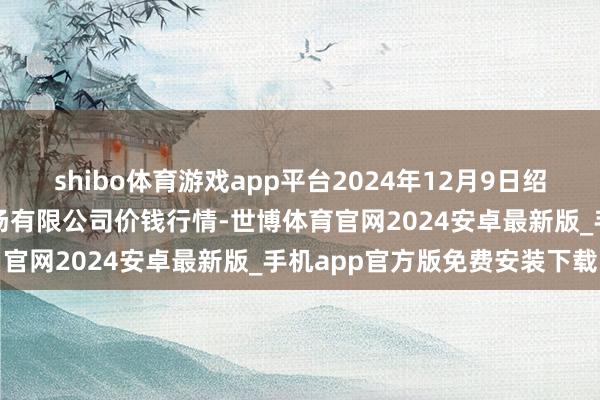 shibo体育游戏app平台2024年12月9日绍兴市蔬菜果品批发往复商场有限公司价钱行情-世博体育官网2024安卓最新版_手机app官方版免费安装下载