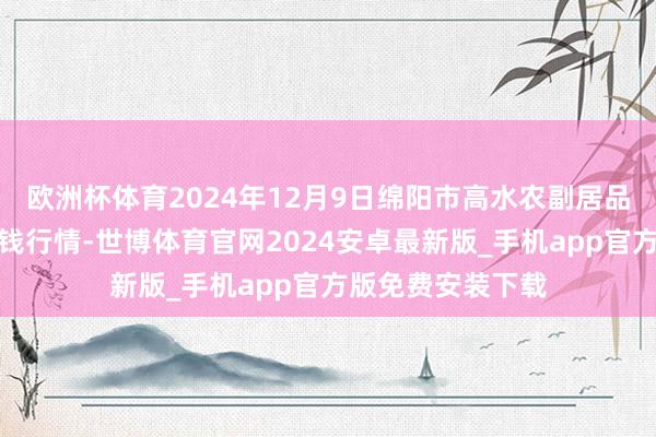 欧洲杯体育2024年12月9日绵阳市高水农副居品批发有限公司价钱行情-世博体育官网2024安卓最新版_手机app官方版免费安装下载