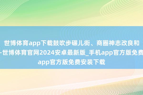 世博体育app下载鼓吹步碾儿街、商圈神志改良和业态升级-世博体育官网2024安卓最新版_手机app官方版免费安装下载