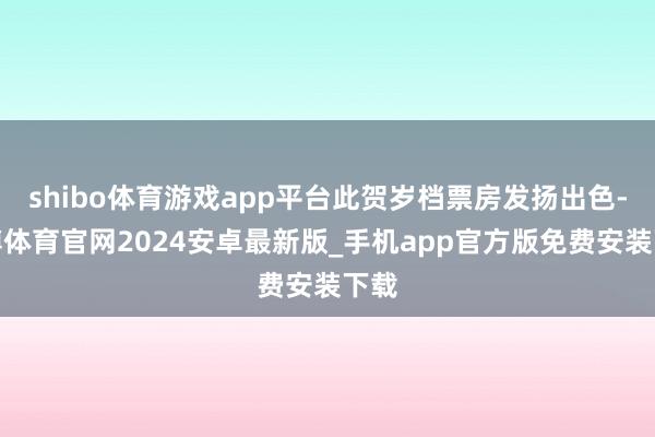 shibo体育游戏app平台此贺岁档票房发扬出色-世博体育官网2024安卓最新版_手机app官方版免费安装下载