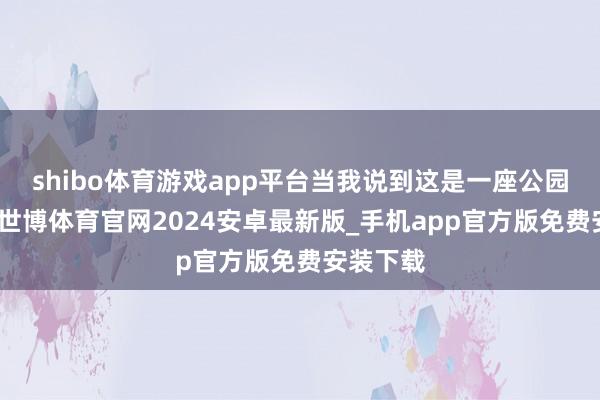 shibo体育游戏app平台当我说到这是一座公园的时候-世博体育官网2024安卓最新版_手机app官方版免费安装下载