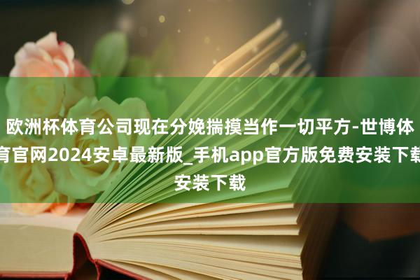 欧洲杯体育公司现在分娩揣摸当作一切平方-世博体育官网2024安卓最新版_手机app官方版免费安装下载