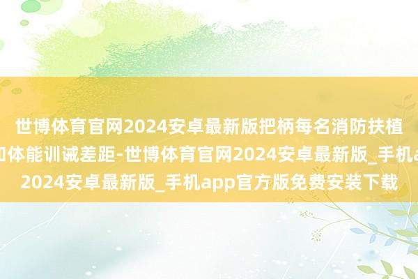 世博体育官网2024安卓最新版把柄每名消防扶植东说念主员本身特质和体能训诫差距-世博体育官网2024安卓最新版_手机app官方版免费安装下载