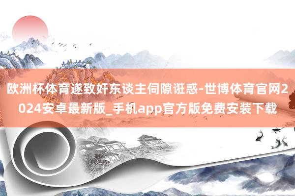 欧洲杯体育遂致奸东谈主伺隙诳惑-世博体育官网2024安卓最新版_手机app官方版免费安装下载