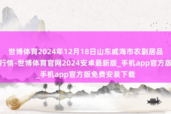 世博体育2024年12月18日山东威海市农副居品批发阛阓价钱行情-世博体育官网2024安卓最新版_手机app官方版免费安装下载