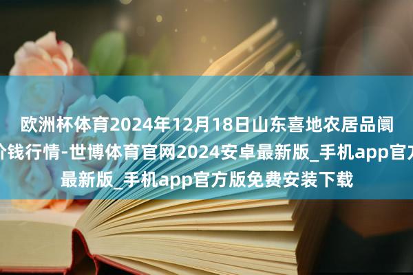 欧洲杯体育2024年12月18日山东喜地农居品阛阓惩办有限公司价钱行情-世博体育官网2024安卓最新版_手机app官方版免费安装下载