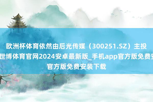 欧洲杯体育依然由后光传媒（300251.SZ）主投、出品-世博体育官网2024安卓最新版_手机app官方版免费安装下载