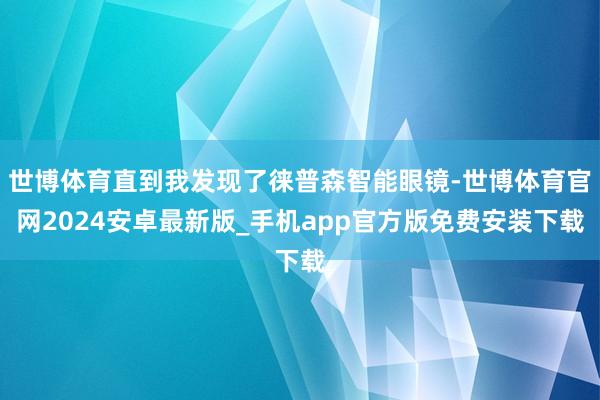 世博体育直到我发现了徕普森智能眼镜-世博体育官网2024安卓最新版_手机app官方版免费安装下载