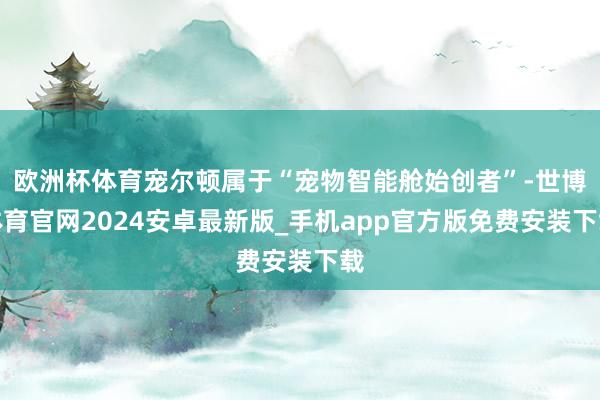 欧洲杯体育宠尔顿属于“宠物智能舱始创者”-世博体育官网2024安卓最新版_手机app官方版免费安装下载