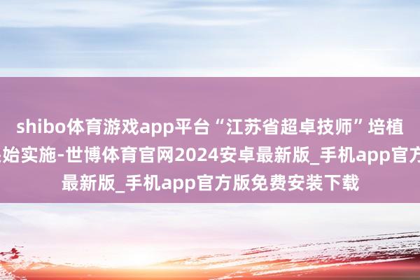 shibo体育游戏app平台“江苏省超卓技师”培植打算于2023年头始实施-世博体育官网2024安卓最新版_手机app官方版免费安装下载