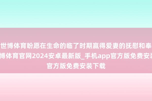 世博体育盼愿在生命的临了时期赢得爱妻的抚慰和奉陪-世博体育官网2024安卓最新版_手机app官方版免费安装下载