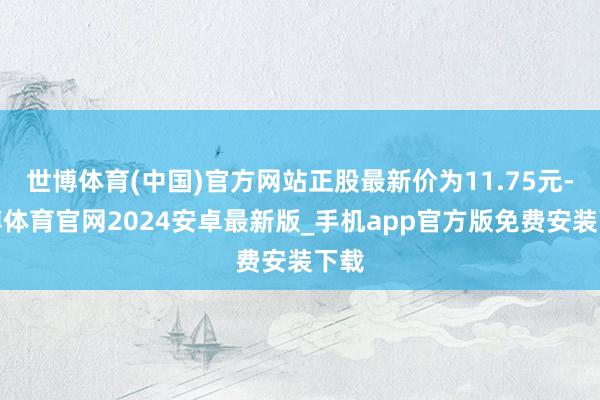 世博体育(中国)官方网站正股最新价为11.75元-世博体育官网2024安卓最新版_手机app官方版免费安装下载