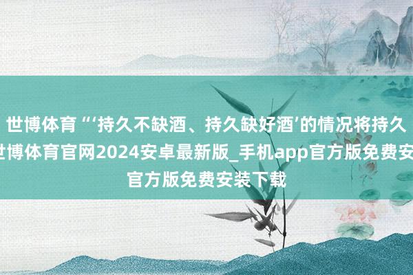 世博体育“‘持久不缺酒、持久缺好酒’的情况将持久存在-世博体育官网2024安卓最新版_手机app官方版免费安装下载