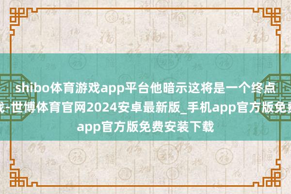 shibo体育游戏app平台他暗示这将是一个终点难办的挑战-世博体育官网2024安卓最新版_手机app官方版免费安装下载