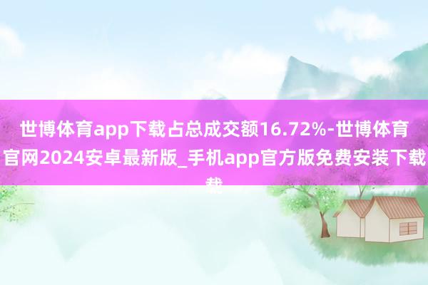 世博体育app下载占总成交额16.72%-世博体育官网2024安卓最新版_手机app官方版免费安装下载