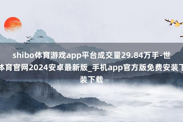 shibo体育游戏app平台成交量29.84万手-世博体育官网2024安卓最新版_手机app官方版免费安装下载