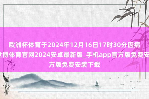 欧洲杯体育于2024年12月16日17时30分因病示寂-世博体育官网2024安卓最新版_手机app官方版免费安装下载