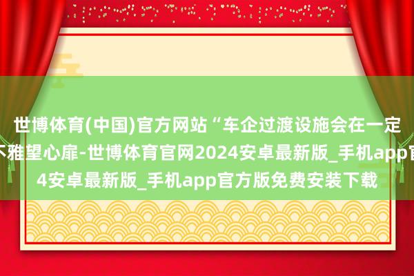 世博体育(中国)官方网站“车企过渡设施会在一定经由上缓解消费者不雅望心扉-世博体育官网2024安卓最新版_手机app官方版免费安装下载