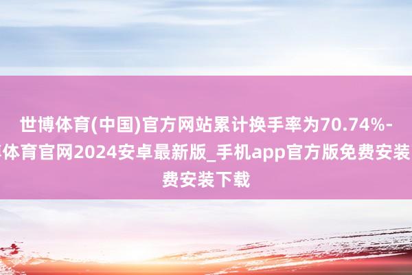 世博体育(中国)官方网站累计换手率为70.74%-世博体育官网2024安卓最新版_手机app官方版免费安装下载