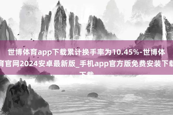 世博体育app下载累计换手率为10.45%-世博体育官网2024安卓最新版_手机app官方版免费安装下载