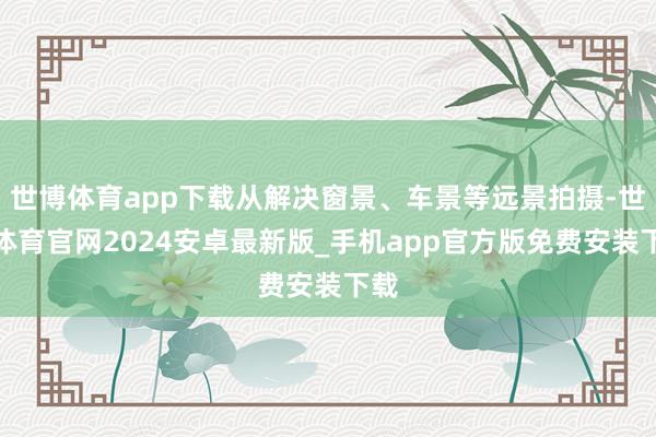 世博体育app下载从解决窗景、车景等远景拍摄-世博体育官网2024安卓最新版_手机app官方版免费安装下载